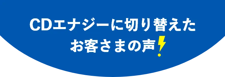 CDエナジーに切り替えたお客さまの声