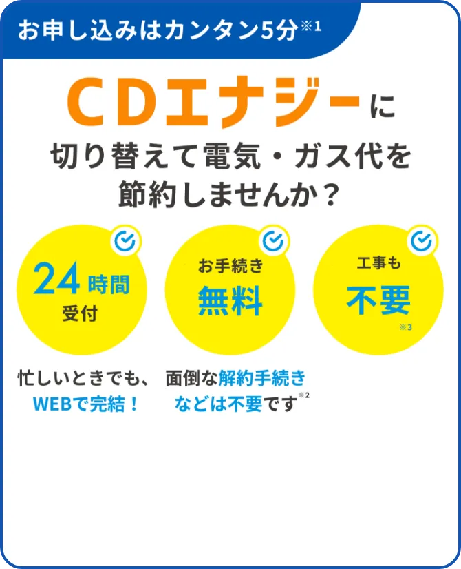 お申し込みはカンタン5分　CDエナジーに切り替えて電気代を節約しませんか？ 24時間受付　お手続き無料　工事も不要　忙しい時でも、WEBで完結！面倒な解約手続きなどは不要です