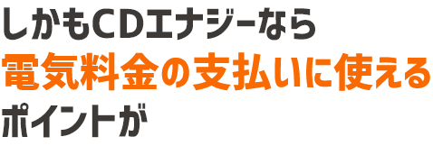 しかもCDエナジーなら電気料金の支払いにも使えるポイントが