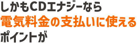 しかもCDエナジーなら電気料金の支払いにも使えるポイントが