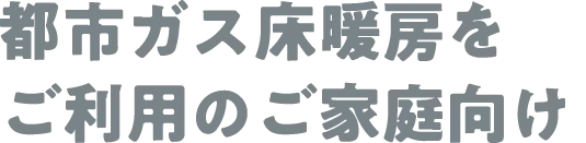 都市ガス床暖房をご利用のご家庭向け