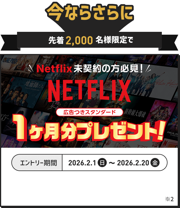 今ならさらに先着2000名様限定で Netflix未契約の方必見 広告つきスタンダード1ヶ月分プレゼント エントリー期間 2026.2.1(日)～2026.2.20(金) 