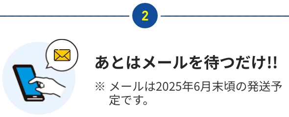 あとはメールを待つだけ!! ※ メールは2025年6月末頃の発送予定です。