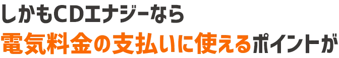 しかもCDエナジーなら電気料金の支払いにも使えるポイントが