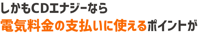 しかもCDエナジーなら電気料金の支払いにも使えるポイントが